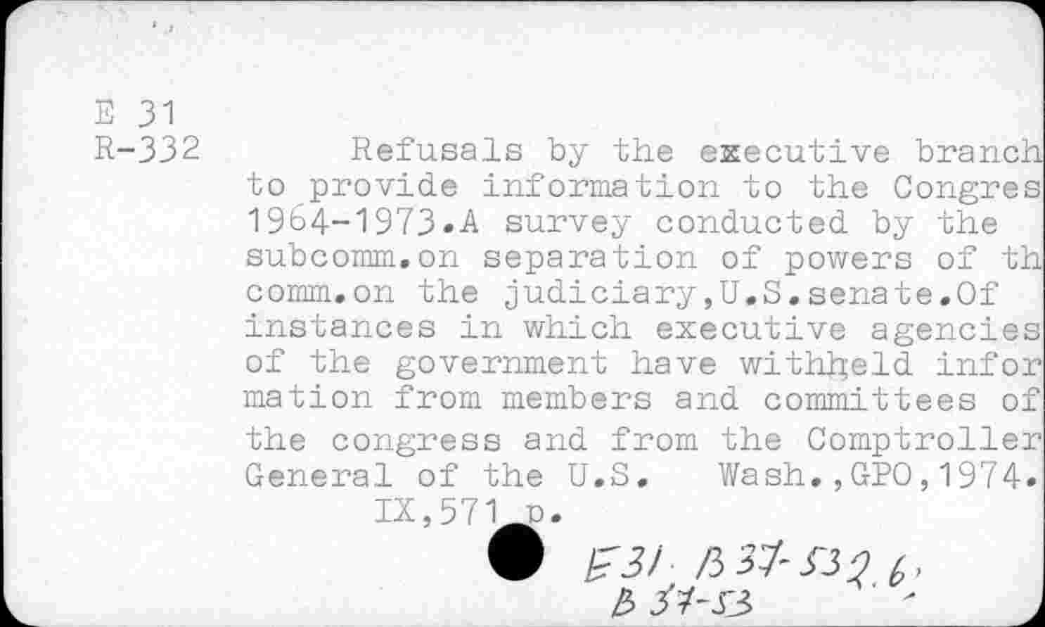 ﻿E 31
R-332
Refusals by the executive branch to provide information to the Congres 19b4-1973«A survey conducted by the subcomm.on separation of powers of th comm.on the judiciary,U.S.senate.Of instances in which executive agencies of the government have withheld infer mation from members and committees of the congress and from the Comptroller General of the U.S. Wash.,GPO,1974» IX,571 n.
£ J7-J3	' J